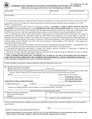 OCA Official Form No.: 960
AUTHORIZATION FOR RELEASE OF HEALTH INFORMATION PURSUANT TO HIPAA
[This form has been approved by the New York State Department of Health]
Patient Name Date of Birth Social Security Number
Patient Address
I, or my authorized representative, request that health information regarding my care and treatment be released as set forth on this form:
In accordance with New York State Law and the Privacy Rule of the Health Insurance Portability and Accountability Act of 1996
(HIPAA), I understand that:
1. This authorization may include disclosure of information relating to ALCOHOL and DRUG ABUSE, MENTAL HEALTH
TREATMENT, except psychotherapy notes, and CONFIDENTIAL HIV* RELATED INFORMATION only if I place my initials on
the appropriate line in Item 9(a). In the event the health information described below includes any of these types of information, and I
initial the line on the box in Item 9(a), I specifically authorize release of such information to the person(s) indicated in Item 8.
2. If I am authorizing the release of HIV-related, alcohol or drug treatment, or mental health treatment information, the recipient is
prohibited from redisclosing such information without my authorization unless permitted to do so under federal or state law. I
understand that I have the right to request a list of people who may receive or use my HIV-related information without authorization. If
I experience discrimination because of the release or disclosure of HIV-related information, I may contact the New York State Division
of Human Rights at (212) 480-2493 or the New York City Commission of Human Rights at (212) 306-7450. These agencies are
responsible for protecting my rights.
3. I have the right to revoke this authorization at any time by writing to the health care provider listed below. I understand that I may
revoke this authorization except to the extent that action has already been taken based on this authorization.
4. I understand that signing this authorization is voluntary. My treatment, payment, enrollment in a health plan, or eligibility for
benefits will not be conditioned upon my authorization of this disclosure.
5. Information disclosed under this authorization might be redisclosed by the recipient (except as noted above in Item 2), and this
redisclosure may no longer be protected by federal or state law.
6. THIS AUTHORIZATION DOES NOT AUTHORIZE YOU TO DISCUSS MY HEALTH INFORMATION OR MEDICAL
CARE WITH ANYONE OTHER THAN THE ATTORNEY OR GOVERNMENTAL AGENCY SPECIFIED IN ITEM 9 (b).
7. Name and address of health provider or entity to release this information:
8. Name and address of person(s) or category of person to whom this information will be sent:
9(a). Specific information to be released:
q Medical Record from (insert date) ___________________ to (insert date) ___________________
q Entire Medical Record, including patient histories, office notes (except psychotherapy notes), test results, radiology studies, films,
referrals, consults, billing records, insurance records, and records sent to you by other health care providers.
q Other: __________________________________ Include: (Indicate by Initialing)
__________________________________ ________ Alcohol/Drug Treatment
________ Mental Health Information
Authorization to Discuss Health Information ________ HIV-Related Information
(b) q By initialing here ____________ I authorize ________________________________________________________________
Initials Name of individual health care provider
to discuss my health information with my attorney, or a governmental agency, listed here:
______________________________________________________________________________________________________
(Attorney/Firm Name or Governmental Agency Name)
10. Reason for release of information:
q At request of individual
q Other:
11. Date or event on which this authorization will expire:
12. If not the patient, name of person signing form: 13. Authority to sign on behalf of patient:
All items on this form have been completed and my questions about this form have been answered. In addition, I have been provided a
copy of the form.
______________________________________________ Date: _____________________________
Signature of patient or representative authorized by law.
* Human Immunodeficiency Virus that causes AIDS. The New York State Public Health Law protects information which reasonably could
identify someone as having HIV symptoms or infection and information regarding a person’s contacts.
 