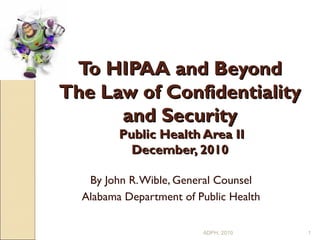 To HIPAA and BeyondTo HIPAA and Beyond
The Law of ConfidentialityThe Law of Confidentiality
and Securityand Security
Public Health Area IIPublic Health Area II
December, 2010December, 2010
By John R.Wible, General Counsel
Alabama Department of Public Health
1ADPH, 2010
 