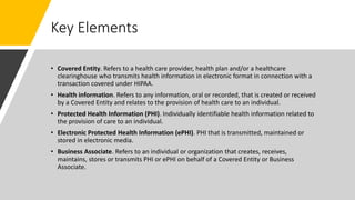 Key Elements
• Covered Entity. Refers to a health care provider, health plan and/or a healthcare
clearinghouse who transmits health information in electronic format in connection with a
transaction covered under HIPAA.
• Health information. Refers to any information, oral or recorded, that is created or received
by a Covered Entity and relates to the provision of health care to an individual.
• Protected Health Information (PHI). Individually identifiable health information related to
the provision of care to an individual.
• Electronic Protected Health Information (ePHI). PHI that is transmitted, maintained or
stored in electronic media.
• Business Associate. Refers to an individual or organization that creates, receives,
maintains, stores or transmits PHI or ePHI on behalf of a Covered Entity or Business
Associate.
 