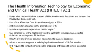 The Health Information Technology for Economic
and Clinical Health Act (HITECH Act)
• Places all of the Security Rule burdens of HIPAA on Business Associates and some of the
Privacy Rule burdens as well.
• Part of the Affordable Care Act which was signed in 2009
• 22 billion dollars allocated to the promotion of EHRs
• Mandatory penalties imposed for "willful neglect"
• Civil penalties for willful neglect increased to $250,000, with repeat/uncorrected
violations extending up to $1.5 million
• HIPAA's civil and criminal penalties now extend to business associates
• Allows state attorney general to bring legal action on behalf of his/her residents
• HHS required to conduct periodic audits of covered entities and business associates
 