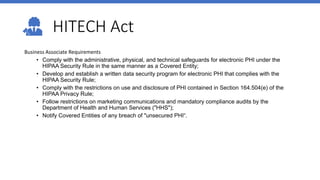 HITECH Act
Business Associate Requirements
• Comply with the administrative, physical, and technical safeguards for electronic PHI under the
HIPAA Security Rule in the same manner as a Covered Entity;
• Develop and establish a written data security program for electronic PHI that complies with the
HIPAA Security Rule;
• Comply with the restrictions on use and disclosure of PHI contained in Section 164.504(e) of the
HIPAA Privacy Rule;
• Follow restrictions on marketing communications and mandatory compliance audits by the
Department of Health and Human Services ("HHS");
• Notify Covered Entities of any breach of "unsecured PHI“.
 