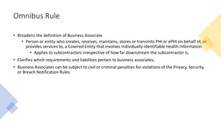 Omnibus Rule
• Broadens the definition of Business Associate
• Person or entity who creates, receives, maintains, stores or transmits PHI or ePHI on behalf of, or
provides services to, a Covered Entity that involves Individually Identifiable Health Information
• Applies to subcontractors irrespective of how far downstream the subcontractor is,
• Clarifies which requirements and liabilities pertain to business associates,
• Business Associates can be subject to civil or criminal penalties for violations of the Privacy, Security,
or Breach Notification Rules.
 