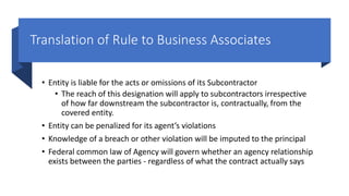 Translation of Rule to Business Associates
• Entity is liable for the acts or omissions of its Subcontractor
• The reach of this designation will apply to subcontractors irrespective
of how far downstream the subcontractor is, contractually, from the
covered entity.
• Entity can be penalized for its agent’s violations
• Knowledge of a breach or other violation will be imputed to the principal
• Federal common law of Agency will govern whether an agency relationship
exists between the parties - regardless of what the contract actually says
 