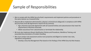 Sample of Responsibilities
• BAs to comply with the HIPAA Security Rule’s requirements and implement policies and procedures in
the same manner as a Covered Entity
• Requires BA to implement administrative, physical, and technical safeguards in compliance with HIPAA
Security Rule (most BA Agreements require this by contract)
• Sign a Business Associate Agreement with all Covered Entities and subcontractors that meet the
requirements of Business Associate.
• Obtain assurances from subcontractors or terminate the relationship.
• BA must also implement Breach Notification Policies and Procedures, Workforce Training, and
associated documentation of Incident Handling
• BAs must conduct risk assessment and be more proactive and diligent to monitor new rules,
regulations and guidance
• Develop a Security Management Plan based on the findings of the HIPAA Security Risk Analysis.
 
