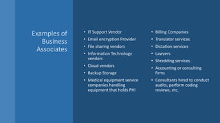 Examples of
Business
Associates
• IT Support Vendor
• Email encryption Provider
• File sharing vendors
• Information Technology
vendors
• Cloud vendors
• Backup Storage
• Medical equipment service
companies handling
equipment that holds PHI
• Billing Companies
• Translator services
• Dictation services
• Lawyers
• Shredding services
• Accounting or consulting
firms
• Consultants hired to conduct
audits, perform coding
reviews, etc.
 