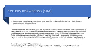 Security Risk Analysis (SRA)
• Information security risk assessment is an on-going process of discovering, correcting and
preventing security problems.
“Under the HIPAA Security Rule, you are required to conduct an accurate and thorough analysis of
the potential risks and vulnerabilities to the confidentiality, integrity, and availability of electronic
protected health information (ePHI) held by the covered entity or business associate. Once you
have completed the risk analysis, you must take any additional “reasonable and appropriate”
steps to reduce identified risks to reasonable and appropriate levels. (45 CFR 164.308(a)(1)(ii)). “
https://www.cms.gov/Regulations-and-
Guidance/Legislation/EHRIncentivePrograms/Downloads/2016_SecurityRiskAnalysis.pdf
 