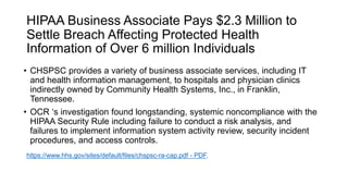 HIPAA Business Associate Pays $2.3 Million to
Settle Breach Affecting Protected Health
Information of Over 6 million Individuals
• CHSPSC provides a variety of business associate services, including IT
and health information management, to hospitals and physician clinics
indirectly owned by Community Health Systems, Inc., in Franklin,
Tennessee.
• OCR ‘s investigation found longstanding, systemic noncompliance with the
HIPAA Security Rule including failure to conduct a risk analysis, and
failures to implement information system activity review, security incident
procedures, and access controls.
https://www.hhs.gov/sites/default/files/chspsc-ra-cap.pdf - PDF.
 