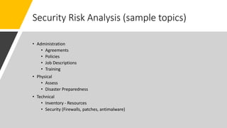 Security Risk Analysis (sample topics)
• Administration
• Agreements
• Policies
• Job Descriptions
• Training
• Physical
• Assess
• Disaster Preparedness
• Technical
• Inventory - Resources
• Security (Firewalls, patches, antimalware)
 