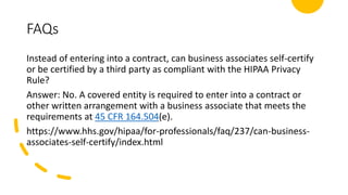 FAQs
Instead of entering into a contract, can business associates self-certify
or be certified by a third party as compliant with the HIPAA Privacy
Rule?
Answer: No. A covered entity is required to enter into a contract or
other written arrangement with a business associate that meets the
requirements at 45 CFR 164.504(e).
https://www.hhs.gov/hipaa/for-professionals/faq/237/can-business-
associates-self-certify/index.html
 
