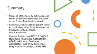 Summary
• Places all of the Security Rule burdens of
HIPAA on Business Associates and some
of the Privacy Rule burdens as well.
• Business Associates can be subject to civil
or criminal penalties for violations of the
Privacy, Security, or Breach
Notification Rules.
• Covered Entities must have a signed
Business Associate Agreement
(BAA) with any Business
Associate (BA) they hire that
may come in contact with PHI.
 