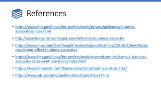 References
• https://www.hhs.gov/hipaa/for-professionals/privacy/guidance/business-
associates/index.html
• http://searchsecurity.techtarget.com/definition/business-associate
• https://www.mwe.com/en/thought-leadership/publications/2013/02/new-hipaa-
regulations-affect-business-associates
• https://www.hhs.gov/hipaa/for-professionals/covered-entities/sample-business-
associate-agreement-provisions/index.html
• https://www.imagineiti.com/hipaa-compliance/business-associates/
• https://www.cdc.gov/phlp/publications/topic/hipaa.html
 