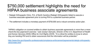 $750,000 settlement highlights the need for
HIPAA business associate agreements
• Raleigh Orthopaedic Clinic, P.A. of North Carolina (Raleigh Orthopaedic) failed to execute a
business associate agreement prior to turning PHI to a potential business partner.
• The settlement includes a monetary payment of $750,000 and a robust corrective action plan.
http://www.hhs.gov/hipaa/for-professionals/compliance-enforcement/agreements/raleigh-orthopaedic-
clinic/index.html
“HIPAA’s obligation on covered entities to obtain business associate agreements is more than a mere
check-the-box paperwork exercise,” said Jocelyn Samuels, Director of the U.S. Department of Health
and Human Services (HHS) Office for Civil Rights (OCR). “It is critical for entities to know to whom
they are handing PHI and to obtain assurances that the information will be protected.”
 