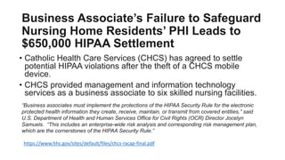 Business Associate’s Failure to Safeguard
Nursing Home Residents’ PHI Leads to
$650,000 HIPAA Settlement
• Catholic Health Care Services (CHCS) has agreed to settle
potential HIPAA violations after the theft of a CHCS mobile
device.
• CHCS provided management and information technology
services as a business associate to six skilled nursing facilities.
“Business associates must implement the protections of the HIPAA Security Rule for the electronic
protected health information they create, receive, maintain, or transmit from covered entities,” said
U.S. Department of Health and Human Services Office for Civil Rights (OCR) Director Jocelyn
Samuels. “This includes an enterprise-wide risk analysis and corresponding risk management plan,
which are the cornerstones of the HIPAA Security Rule.”
https://www.hhs.gov/sites/default/files/chcs-racap-final.pdf
 