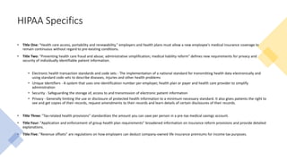 HIPAA Specifics
• Title One: "Health care access, portability and renewability," employers and health plans must allow a new employee's medical insurance coverage to
remain continuous without regard to pre-existing conditions.
• Title Two: "Preventing health care fraud and abuse; administrative simplification; medical liability reform" defines new requirements for privacy and
security of individually identifiable patient information.
• Electronic health transaction standards and code sets - The implementation of a national standard for transmitting health data electronically and
using standard code sets to describe diseases, injuries and other health problems
• Unique Identifiers - A system that uses one identification number per employer, health plan or payer and health care provider to simplify
administration
• Security - Safeguarding the storage of, access to and transmission of electronic patient information
• Privacy - Generally limiting the use or disclosure of protected health information to a minimum necessary standard. It also gives patients the right to
see and get copies of their records, request amendments to their records and learn details of certain disclosures of their records.
• Title Three: "Tax-related health provisions" standardizes the amount you can save per person in a pre-tax medical savings account.
• Title Four: "Application and enforcement of group health plan requirements" broadened information on insurance reform provisions and provide detailed
explanations.
• Title Five: "Revenue offsets" are regulations on how employers can deduct company-owned life insurance premiums for income tax purposes.
 