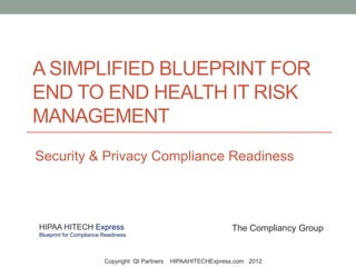 A SIMPLIFIED BLUEPRINT FOR
END TO END HEALTH IT RISK
MANAGEMENT
Security & Privacy Compliance Readiness



HIPAA HITECH Express                                               The Compliancy Group
Blueprint for Compliance Readiness



                         Copyright QI Partners   HIPAAHITECHExpress.com 2012
 