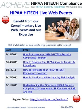 HIPAA HITECH Live Web Events
      Benefit from our
     Complimentary Live
     Web Events and our
         Expertise

  Click any link below for more specific event information and to registers!

Date                    Event
2/18/2011               How To Assess Your HIPAA-HITECH Security
                        Compliance Program
2/24/2011               How to Develop Your HIPAA Security Policies &
                        Procedures
3/8/2011                How to Revitalize Your HIPAA-HITECH
                        Compliance Program!
3/17/2011               How To Conduct a HIPAA Security Risk Analysis

3/31/2011               Understanding the Difference: HIPAA Security
                        Compliance Assessment vs. HIPAA Security Risk
                        Analysis

        Register Today: http://abouthipaa.com/webinars/

 ©2011 Clearwater Compliance LLC | All Rights Reserved |        800-704-3394
 