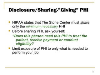 10
Disclosure/Sharing-”Giving” PHI
 HIPAA states that The Stone Center must share
only the minimum necessary PHI
 Before sharing PHI, ask yourself:
“Does this person need this PHI to treat the
patient, receive payment or conduct
eligibility?
 Limit exposure of PHI to only what is needed to
perform your job
 