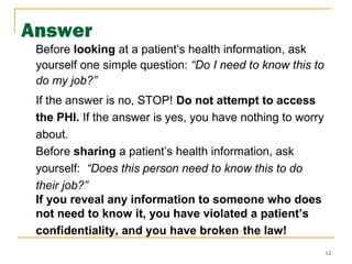 12
Answer
Before looking at a patient’s health information, ask
yourself one simple question: “Do I need to know this to
do my job?”
If the answer is no, STOP! Do not attempt to access
the PHI. If the answer is yes, you have nothing to worry
about.
Before sharing a patient’s health information, ask
yourself: “Does this person need to know this to do
their job?”
If you reveal any information to someone who does
not need to know it, you have violated a patient’s
confidentiality, and you have broken the law!
 