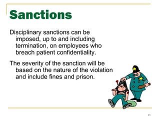 15
Sanctions
Disciplinary sanctions can be
imposed, up to and including
termination, on employees who
breach patient confidentiality.
The severity of the sanction will be
based on the nature of the violation
and include fines and prison.
 