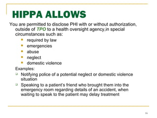 16
HIPPA ALLOWS
You are permitted to disclose PHI with or without authorization,
outside of TPO to a health oversight agency,in special
circumstances such as:
 required by law
 emergencies
 abuse
 neglect
 domestic violence
Examples:
 Notifying police of a potential neglect or domestic violence
situation
 Speaking to a patient’s friend who brought them into the
emergency room regarding details of an accident, when
waiting to speak to the patient may delay treatment
 