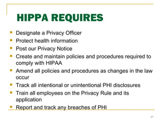 17
HIPPA REQUIRES
 Designate a Privacy Officer
 Protect health information
 Post our Privacy Notice
 Create and maintain policies and procedures required to
comply with HIPAA
 Amend all policies and procedures as changes in the law
occur
 Track all intentional or unintentional PHI disclosures
 Train all employees on the Privacy Rule and its
application
 Report and track any breaches of PHI
 
