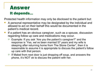 19
Answer
It depends…
Protected health information may only be disclosed to the patient but:
 A personal representative may be designated by the individual and
allowed to act on their behalf this would be documented in the
patient’s medical record.
 If a patient has an obvious caregiver, such as a spouse, discussion
regarding follow up care and medications may occur.
 Example: If you ask “Are you the patient’s caregiver?” and the
response is ‘Yes, we’ve been married 57 years and my wife is
sleeping after returning home from The Stone Center”, then it is
reasonable to assume it is appropriate to discuss the patient’s follow
up care with that person.
 If Mabel from next door is just dropping off soup, and answers the
phone, it’s NOT ok to discuss the patient with her.
 