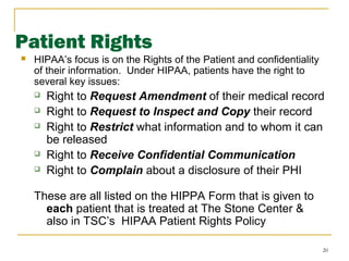 20
Patient Rights
 HIPAA’s focus is on the Rights of the Patient and confidentiality
of their information. Under HIPAA, patients have the right to
several key issues:
 Right to Request Amendment of their medical record
 Right to Request to Inspect and Copy their record
 Right to Restrict what information and to whom it can
be released
 Right to Receive Confidential Communication
 Right to Complain about a disclosure of their PHI
These are all listed on the HIPPA Form that is given to
each patient that is treated at The Stone Center &
also in TSC’s HIPAA Patient Rights Policy
 