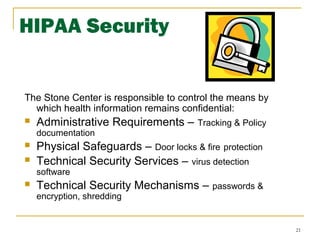 21
HIPAA Security
The Stone Center is responsible to control the means by
which health information remains confidential:
 Administrative Requirements – Tracking & Policy
documentation
 Physical Safeguards – Door locks & fire protection
 Technical Security Services – virus detection
software
 Technical Security Mechanisms – passwords &
encryption, shredding
 