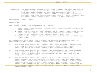 23
Date: 3/04
PURPOSE: To establish written policies regarding the patient’s
rights to gain access to, and more control over the
use and disclosure of his/her personal health
information in accordance with the Health Insurance
Portability and Accountability Act of 1996 (HIPAA) and
to make these rights available to the patient.
RESPONSIBILITY: Staff
PROCEDURE:
The Stone Center is required by law to:
• Make sure that health information that identifies you is
kept private;
• Give you a copy of the Notice of Privacy Practices which
explains our legal duties and privacy practices with
respect to health information about you; and
• Follow the terms set forth in the the Notice of Privacy
Practices.
In addition, you have the following rights regarding health
information The Stone Center maintains about you:
1. You have the right to inspect and copy health information
that may be used to make decisions about your care.
Usually, this includes health and billing records.
2. You have the right to request an amendment of your health
information if you feel that health information we have
about you is incorrect or incomplete, for as long as we
keep the information.
3. You have the right to request a list of accounting for
disclosures of your health information that we have made.
Generally, such uses and disclosures pursuant to treatment,
payment and health care operations are exempt from this
right, in addition to any uses and disclosures pursuant to
an authorization that is signed by you or your personal
representative.
 