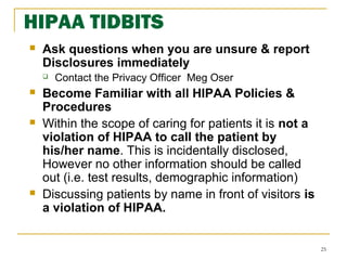 25
 Ask questions when you are unsure & report
Disclosures immediately
 Contact the Privacy Officer Meg Oser
 Become Familiar with all HIPAA Policies &
Procedures
 Within the scope of caring for patients it is not a
violation of HIPAA to call the patient by
his/her name. This is incidentally disclosed,
However no other information should be called
out (i.e. test results, demographic information)
 Discussing patients by name in front of visitors is
a violation of HIPAA.
HIPAA TIDBITS
 