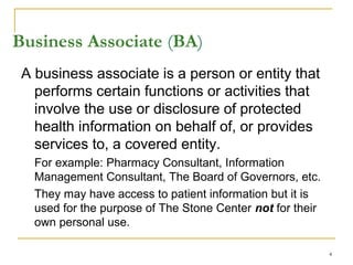 4
Business Associate (BA)
A business associate is a person or entity that
performs certain functions or activities that
involve the use or disclosure of protected
health information on behalf of, or provides
services to, a covered entity.
For example: Pharmacy Consultant, Information
Management Consultant, The Board of Governors, etc.
They may have access to patient information but it is
used for the purpose of The Stone Center not for their
own personal use.
 