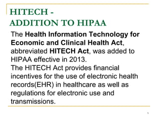 HITECH -
ADDITION TO HIPAA
5
The Health Information Technology for
Economic and Clinical Health Act,
abbreviated HITECH Act, was added to
HIPAA effective in 2013.
The HITECH Act provides financial
incentives for the use of electronic health
records(EHR) in healthcare as well as
regulations for electronic use and
transmissions.
 