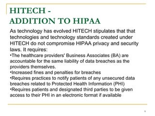 6
HITECH -
ADDITION TO HIPAA
As technology has evolved HITECH stipulates that that
technologies and technology standards created under
HITECH do not compromise HIPAA privacy and security
laws. It requires:
•The healthcare providers' Business Associates (BA) are
accountable for the same liability of data breaches as the
providers themselves.
•Increased fines and penalties for breaches
•Requires practices to notify patients of any unsecured data
breaches related to Protected Health Information (PHI)
•Requires patients and designated third parties to be given
access to their PHI in an electronic format if available
 