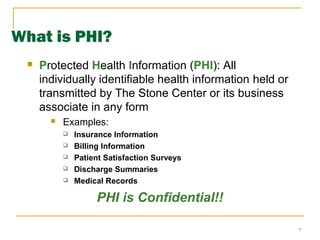 7
What is PHI?
 Protected Health Information (PHI): All
individually identifiable health information held or
transmitted by The Stone Center or its business
associate in any form
 Examples:
 Insurance Information
 Billing Information
 Patient Satisfaction Surveys
 Discharge Summaries
 Medical Records
PHI is Confidential!!
 