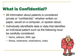 8
What is Confidential?
 All information about patients is considered
private or “confidential,” whether written on
paper, saved on a computer, or spoken aloud.
 Individually identifiable data or data that identifies
an individual patient such as the following must
be carefully considered:
 Name, address, SSN, age
 Illness, treatments, medications, notes
 