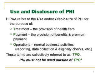 9
Use and Disclosure of PHI
HIPAA refers to the Use and/or Disclosure of PHI for
the purpose of:
 Treatment – the provision of health care
 Payment – the provision of benefits & premium
payment
 Operations – normal business activities
(reporting, data collection & eligibility checks, etc.)
These terms are collectively referred to as TPO.
PHI must not be used outside of TPO!
 