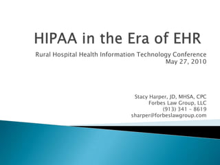 HIPAA in the Era of EHR Rural Hospital Health Information Technology Conference May 27, 2010 Stacy Harper, JD, MHSA, CPC Forbes Law Group, LLC (913) 341 – 8619 sharper@forbeslawgroup.com  
