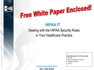HIPAA IT
Dealing with the HIPAA Security Rules
     in Your Healthcare Practice




                           Kurt Buckardt, CSO Konsultek
                           - CISSP
                           - NSA IAM/IEM Certified
                           - Member ISACA
                           - CCSE
     www.konsultek.com
       847.426.9355
 