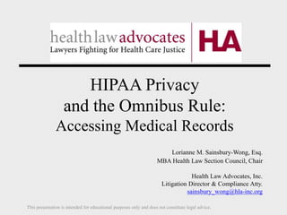 HIPAA Privacy
and the Omnibus Rule:
Accessing Medical Records
Lorianne M. Sainsbury-Wong, Esq.
MBA Health Law Section Council, Chair
Health Law Advocates, Inc.
Litigation Director & Compliance Atty.
sainsbury_wong@hla-inc.org
This presentation is intended for educational purposes only and does not constitute legal advice.
 