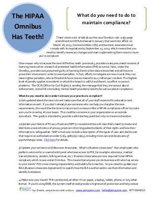 Your flexible, comprehensive EHR solution! www.pimsyemr.com hello@pimsyemr.com 877.334.8512
The HIPAA
Omnibus
Has Teeth! There’s been a lot of talk about the new Omnibus rule: a 563 page
amendment to HIPAA released in January that went into effect on
March 26, 2013. Covered entities (CEs) and business associates must
comply with its regulations by September 23, 2013, which means that you
need to identify necessary changes and start implementing them now to insure
you’re compliant.
Once reason why is because the new HIPAA has teeth: previously, providers were presumed innocent of
harming clients when a breach of protected health information (PHI) occurred. Now, under the
Omnibus, providers are presumed guilty of harming clients when data is breached and will have to
prove their innocence in order to avoid penalties. In fact, efforts to mitigate are now crucial: they can
mean lighter penalties, whose thresholds have now increased to $1.5 million per incident. The highest
level of penalty applies to incidents in which the breach is willful and there’s no effort to correct
problems. The OCR (Office for Civil Rights) is sending the message that they are serious about
enforcement, and all CEs (including mental health providers) need to be serious about compliance.
What do you need to do in order to insure your practice is compliant?
1) Get updated about the new rule and make sure that all of your staff receives this education and
information as well. If you don’t already have someone who can help you decipher the new
requirements, this would be the time to secure such a resource like a HIPAA compliance officer to make
sure you’re covering all your bases. This could be someone in your organization or an outside
consultant. This guide is intended to provide a solid starting point but is by no means exhaustive.
2) Update your Notice of Privacy Practices (NPPs): covered entities will most likely need to create and
distribute a revised notice of privacy practices informing patients/clients of their rights and how their
information is safeguarded. NNPs must now include a description of the types of uses and disclosures
that require an authorization under § 164.508(a)(2)-(a)(4), including most uses and disclosures of
psychotherapy notes. Click here for details.
3) Update your contracts with Business Associates. What’s a Business Associate? Non-employees who
perform services for a covered entity and who have access to PHI, for example: attorneys, medical
transcriptionists, vendors, billing services, etc.) Business Associates are now required to be HIPAA
compliant, which is new under Omnibus. This means that anyone you do business with who has access
to your clients’ PHI is now sharing responsibility and liability for breaches. So you need to update your
BAA (Business Associate Agreement) to specify how the BA is authorized to use that information and
identify limitations.
4) Make sure your clients’ PHI is protected, whether it’s on paper, a laptop, tablet, phone, or any other
format. If you’re using EMR, the system itself should provide a high level of protection and help reduce
What do you need to do to
maintain compliance?
 