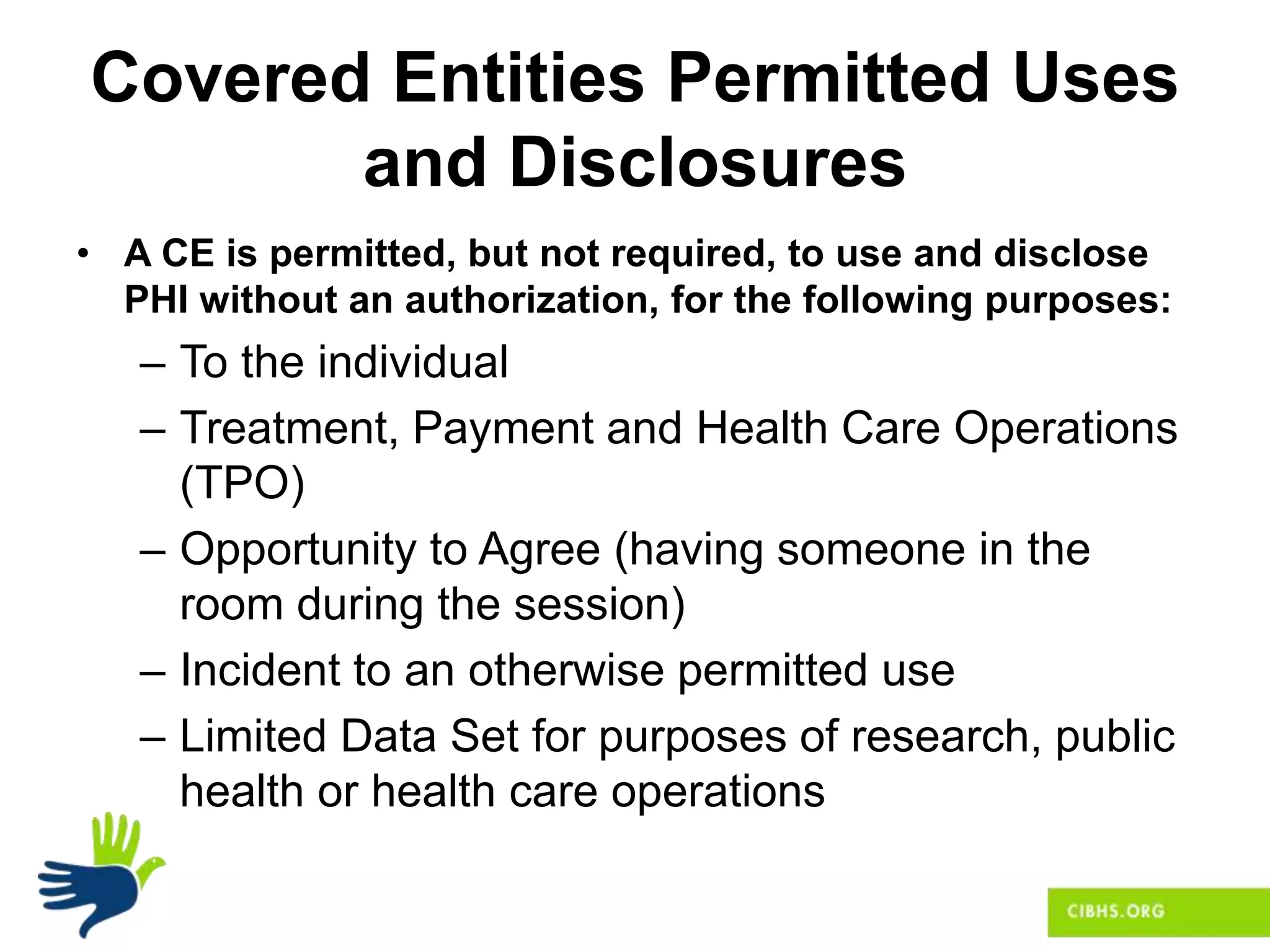 Covered Entities Permitted Uses
and Disclosures
• A CE is permitted, but not required, to use and disclose
PHI without an authorization, for the following purposes:
– To the individual
– Treatment, Payment and Health Care Operations
(TPO)
– Opportunity to Agree (having someone in the
room during the session)
– Incident to an otherwise permitted use
– Limited Data Set for purposes of research, public
health or health care operations
 