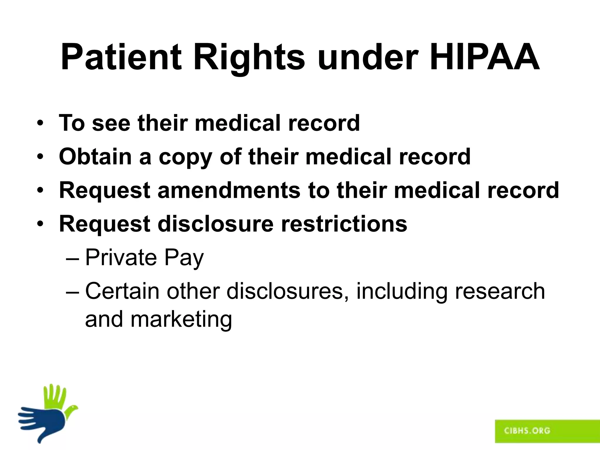Patient Rights under HIPAA
• To see their medical record
• Obtain a copy of their medical record
• Request amendments to their medical record
• Request disclosure restrictions
– Private Pay
– Certain other disclosures, including research
and marketing
 
