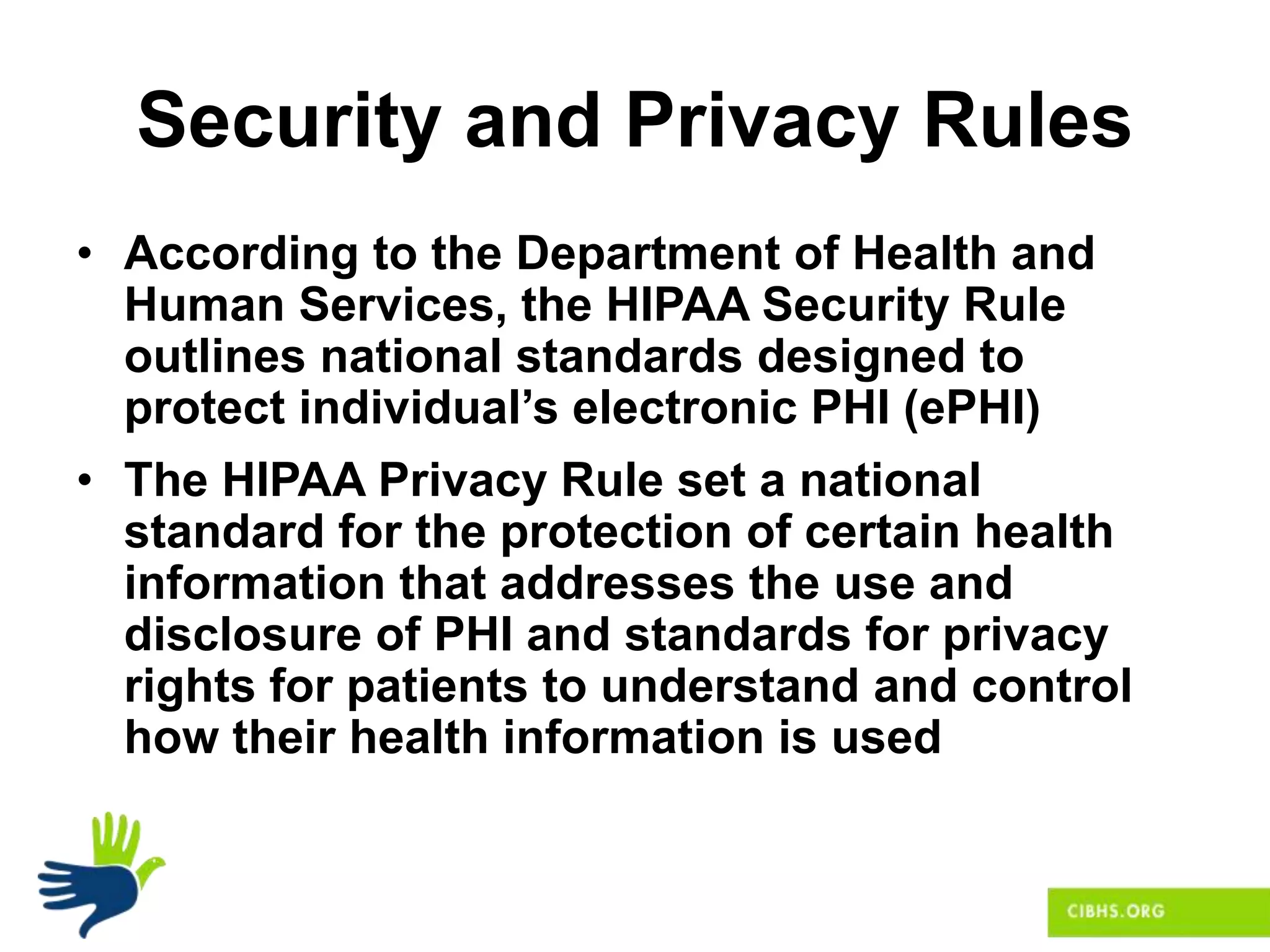 Security and Privacy Rules
• According to the Department of Health and
Human Services, the HIPAA Security Rule
outlines national standards designed to
protect individual’s electronic PHI (ePHI)
• The HIPAA Privacy Rule set a national
standard for the protection of certain health
information that addresses the use and
disclosure of PHI and standards for privacy
rights for patients to understand and control
how their health information is used
 