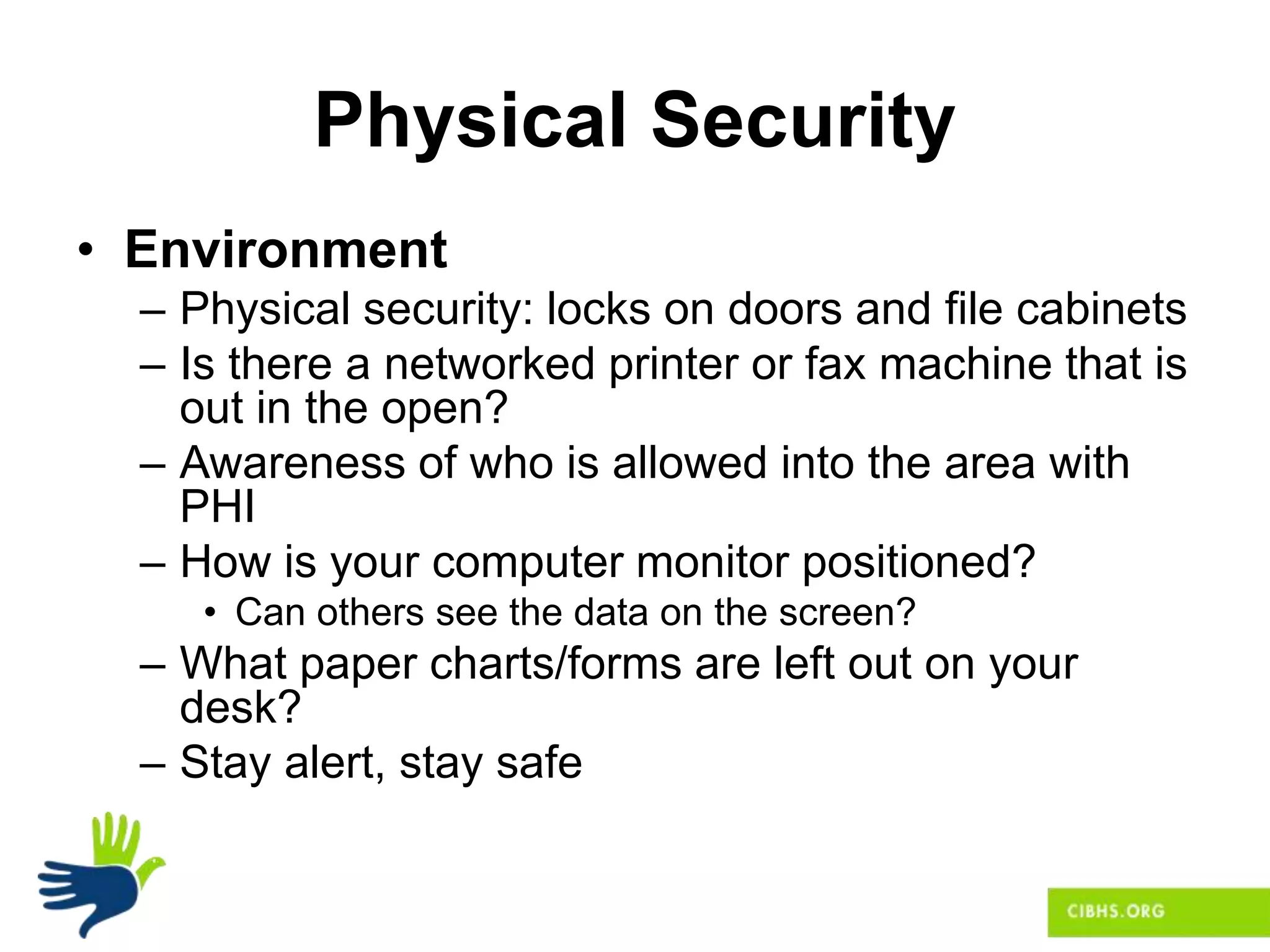 Physical Security
• Environment
– Physical security: locks on doors and file cabinets
– Is there a networked printer or fax machine that is
out in the open?
– Awareness of who is allowed into the area with
PHI
– How is your computer monitor positioned?
• Can others see the data on the screen?
– What paper charts/forms are left out on your
desk?
– Stay alert, stay safe
 