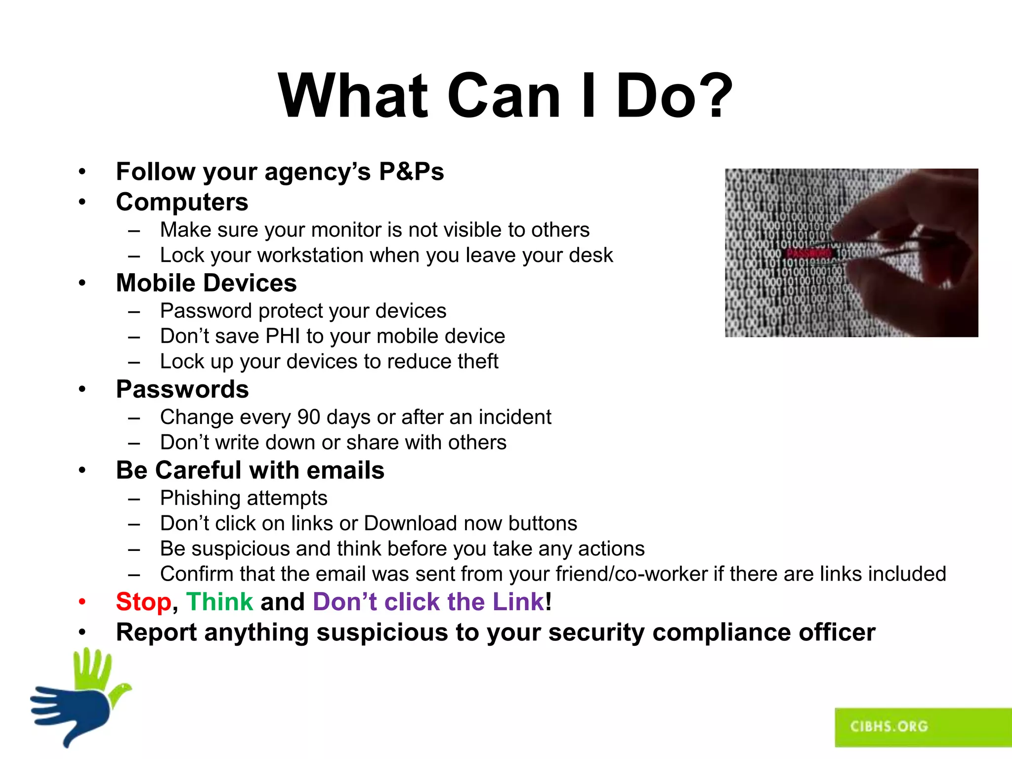 What Can I Do?
• Follow your agency’s P&Ps
• Computers
– Make sure your monitor is not visible to others
– Lock your workstation when you leave your desk
• Mobile Devices
– Password protect your devices
– Don’t save PHI to your mobile device
– Lock up your devices to reduce theft
• Passwords
– Change every 90 days or after an incident
– Don’t write down or share with others
• Be Careful with emails
– Phishing attempts
– Don’t click on links or Download now buttons
– Be suspicious and think before you take any actions
– Confirm that the email was sent from your friend/co-worker if there are links included
• Stop, Think and Don’t click the Link!
• Report anything suspicious to your security compliance officer
 