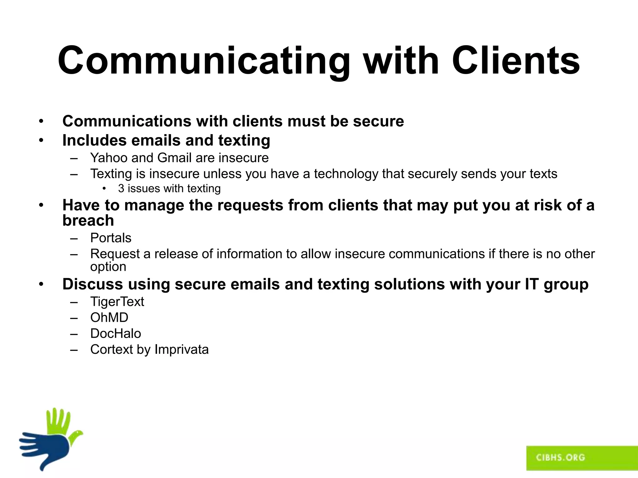Communicating with Clients
• Communications with clients must be secure
• Includes emails and texting
– Yahoo and Gmail are insecure
– Texting is insecure unless you have a technology that securely sends your texts
• 3 issues with texting
• Have to manage the requests from clients that may put you at risk of a
breach
– Portals
– Request a release of information to allow insecure communications if there is no other
option
• Discuss using secure emails and texting solutions with your IT group
– TigerText
– OhMD
– DocHalo
– Cortext by Imprivata
 