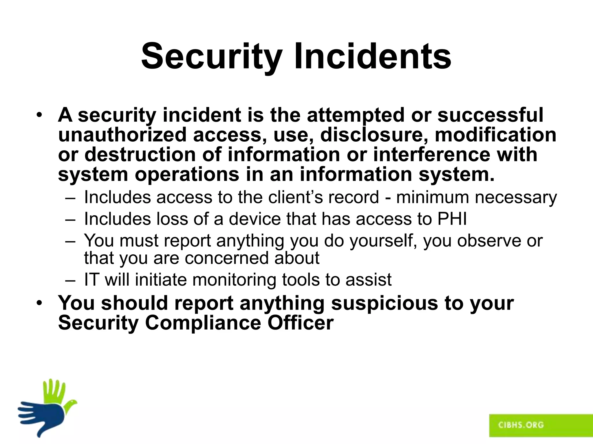 Security Incidents
• A security incident is the attempted or successful
unauthorized access, use, disclosure, modification
or destruction of information or interference with
system operations in an information system.
– Includes access to the client’s record - minimum necessary
– Includes loss of a device that has access to PHI
– You must report anything you do yourself, you observe or
that you are concerned about
– IT will initiate monitoring tools to assist
• You should report anything suspicious to your
Security Compliance Officer
 