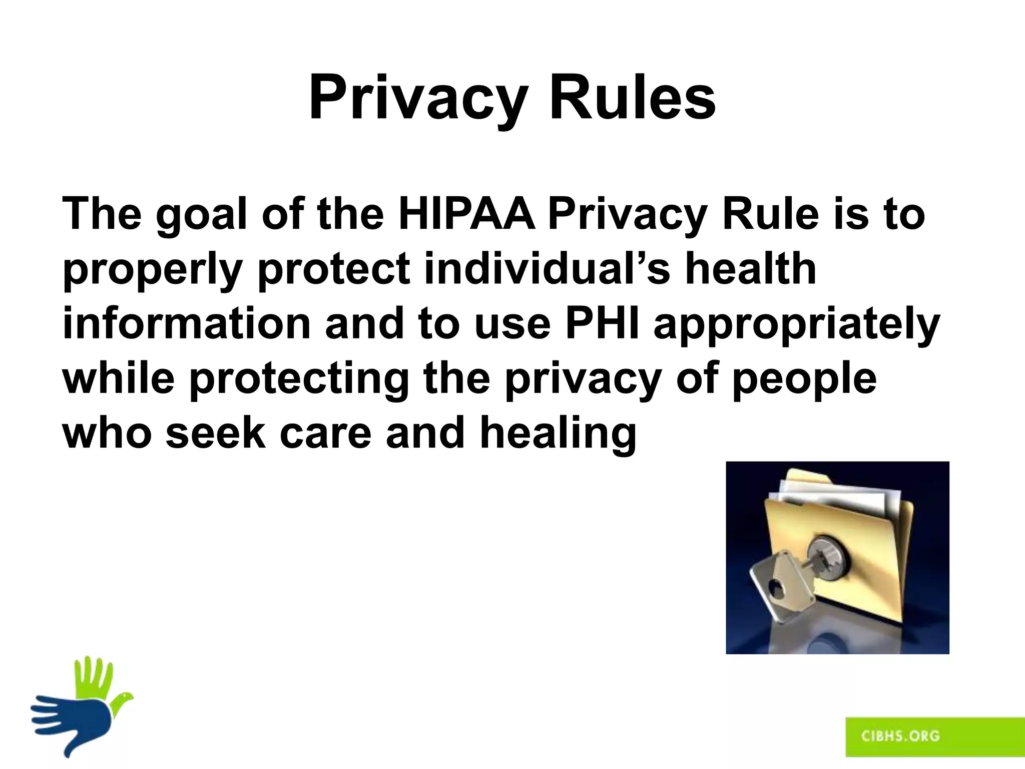 Privacy Rules
The goal of the HIPAA Privacy Rule is to
properly protect individual’s health
information and to use PHI appropriately
while protecting the privacy of people
who seek care and healing
 