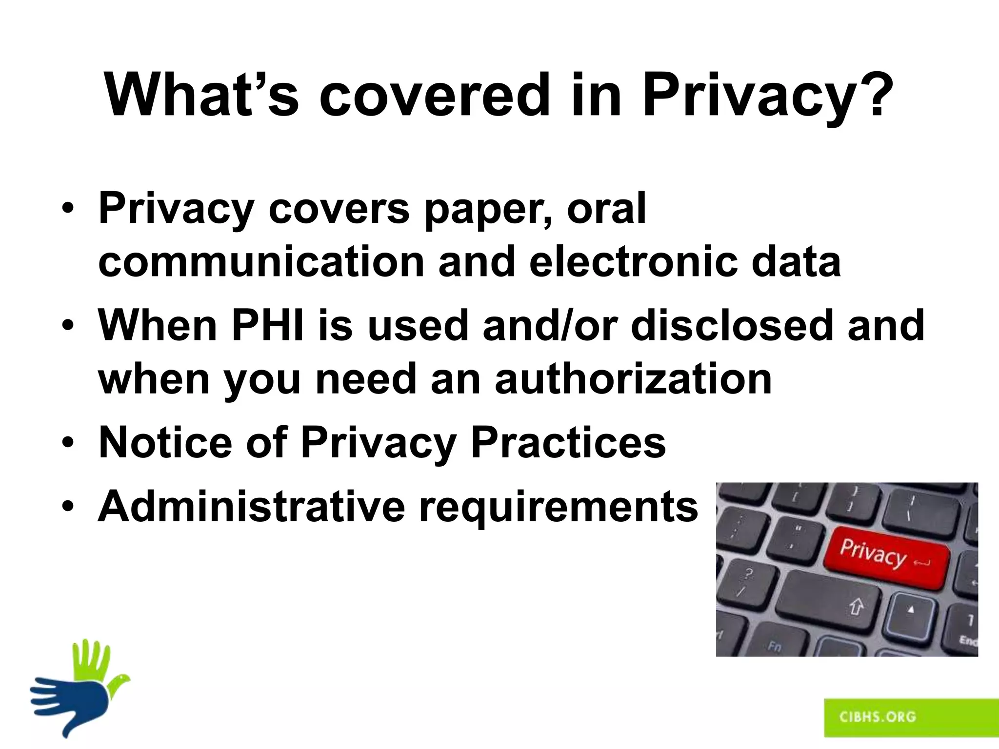 What’s covered in Privacy?
• Privacy covers paper, oral
communication and electronic data
• When PHI is used and/or disclosed and
when you need an authorization
• Notice of Privacy Practices
• Administrative requirements
 