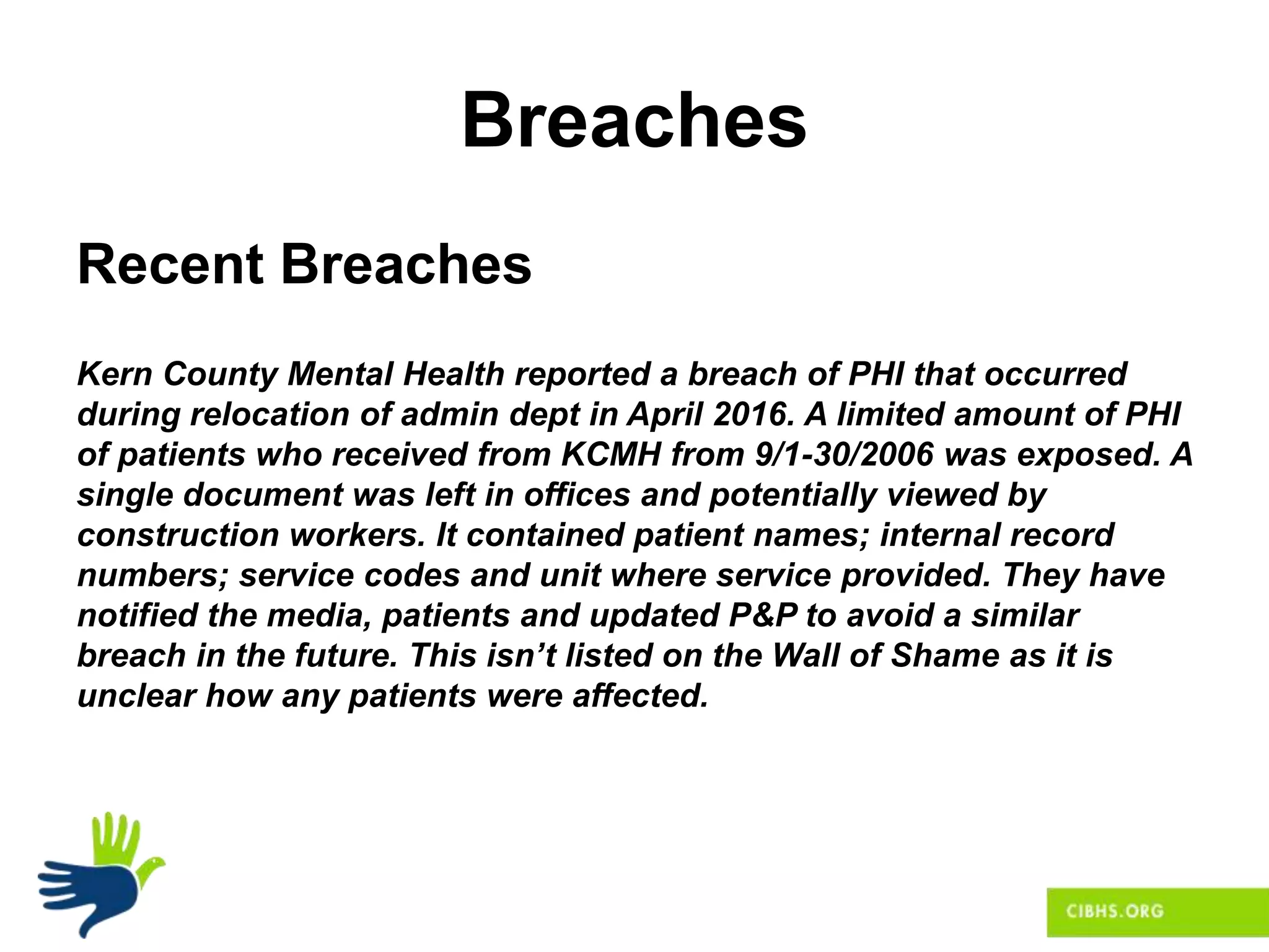 Breaches
Recent Breaches
Kern County Mental Health reported a breach of PHI that occurred
during relocation of admin dept in April 2016. A limited amount of PHI
of patients who received from KCMH from 9/1-30/2006 was exposed. A
single document was left in offices and potentially viewed by
construction workers. It contained patient names; internal record
numbers; service codes and unit where service provided. They have
notified the media, patients and updated P&P to avoid a similar
breach in the future. This isn’t listed on the Wall of Shame as it is
unclear how any patients were affected.
 